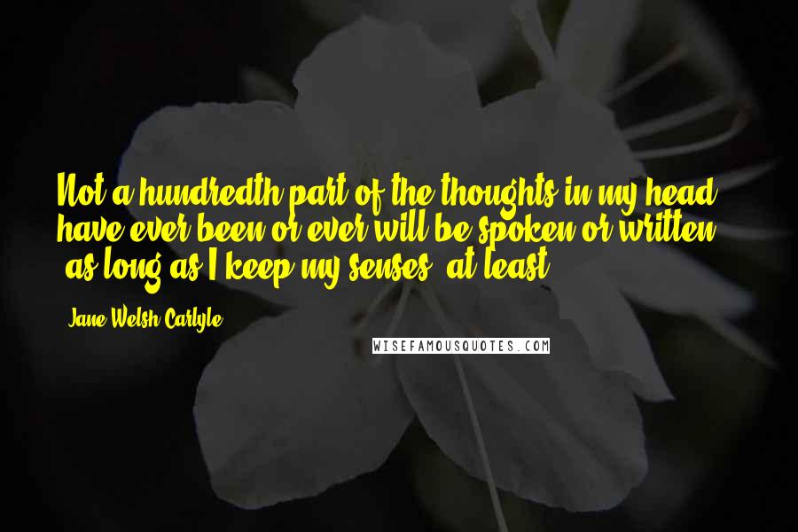 Jane Welsh Carlyle Quotes: Not a hundredth part of the thoughts in my head have ever been or ever will be spoken or written  -  as long as I keep my senses, at least.