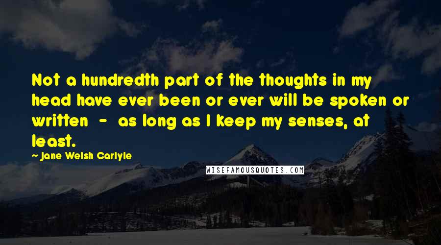 Jane Welsh Carlyle Quotes: Not a hundredth part of the thoughts in my head have ever been or ever will be spoken or written  -  as long as I keep my senses, at least.