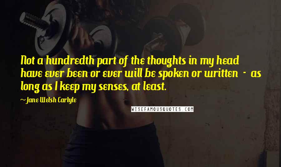 Jane Welsh Carlyle Quotes: Not a hundredth part of the thoughts in my head have ever been or ever will be spoken or written  -  as long as I keep my senses, at least.