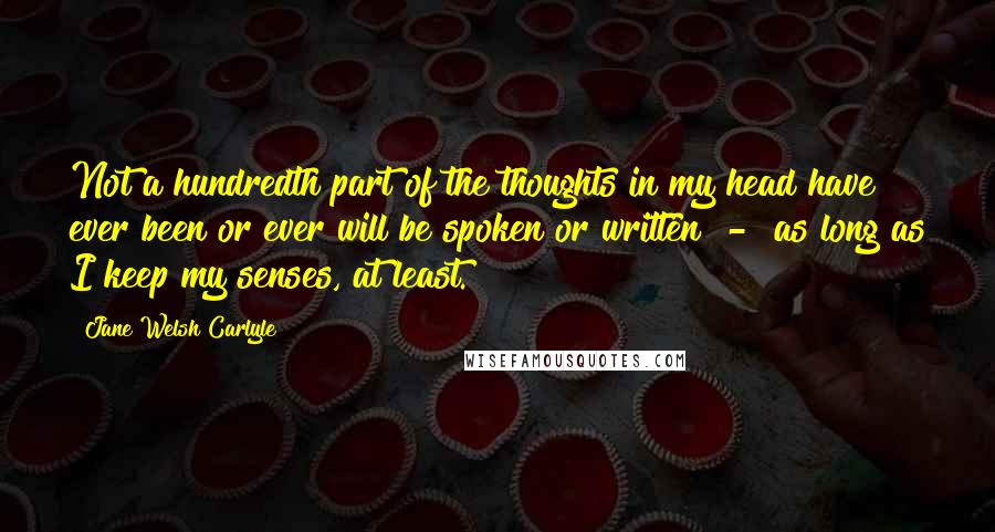 Jane Welsh Carlyle Quotes: Not a hundredth part of the thoughts in my head have ever been or ever will be spoken or written  -  as long as I keep my senses, at least.