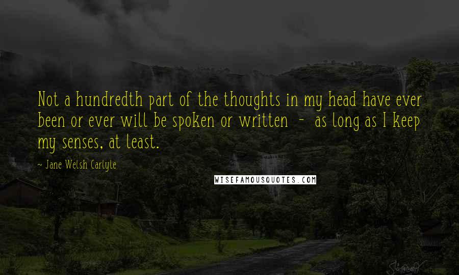 Jane Welsh Carlyle Quotes: Not a hundredth part of the thoughts in my head have ever been or ever will be spoken or written  -  as long as I keep my senses, at least.