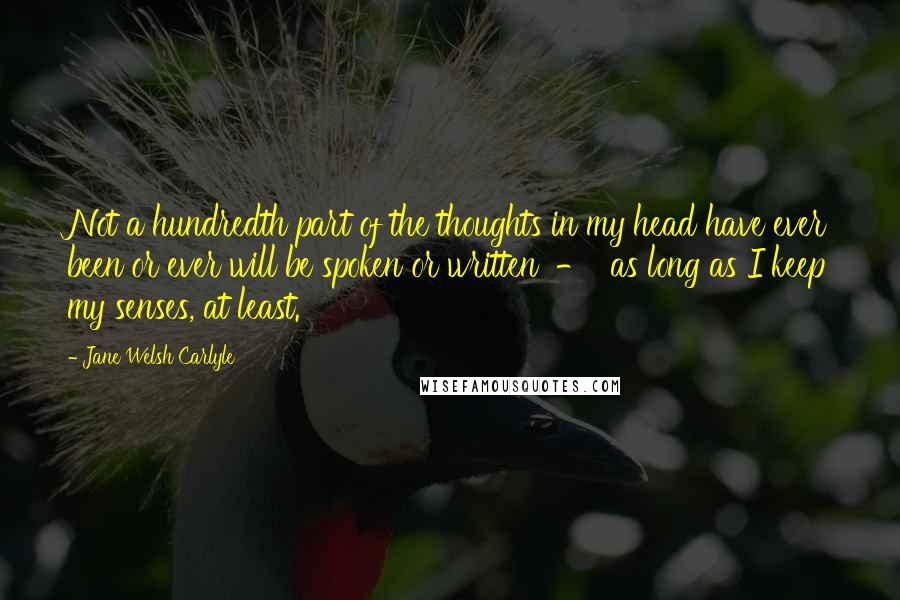 Jane Welsh Carlyle Quotes: Not a hundredth part of the thoughts in my head have ever been or ever will be spoken or written  -  as long as I keep my senses, at least.