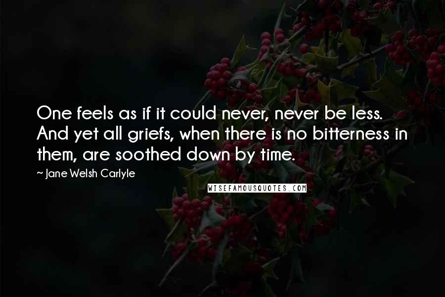 Jane Welsh Carlyle Quotes: One feels as if it could never, never be less. And yet all griefs, when there is no bitterness in them, are soothed down by time.