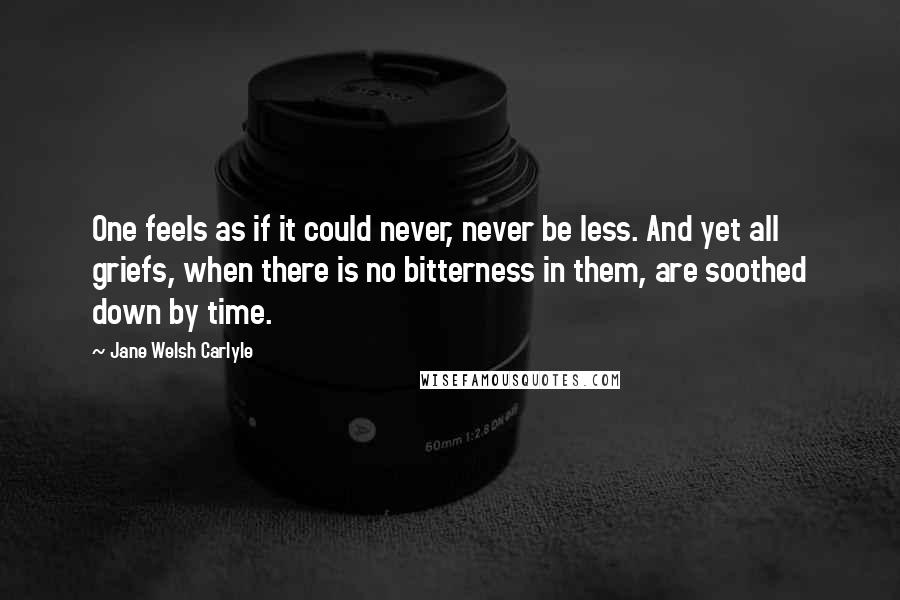 Jane Welsh Carlyle Quotes: One feels as if it could never, never be less. And yet all griefs, when there is no bitterness in them, are soothed down by time.