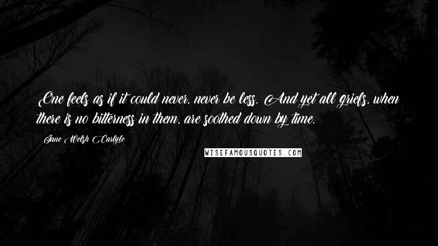 Jane Welsh Carlyle Quotes: One feels as if it could never, never be less. And yet all griefs, when there is no bitterness in them, are soothed down by time.