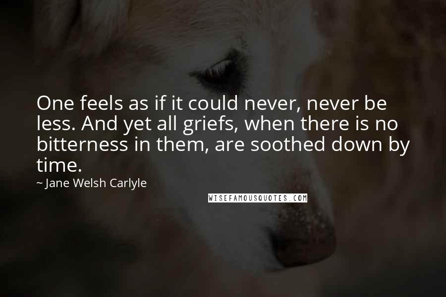 Jane Welsh Carlyle Quotes: One feels as if it could never, never be less. And yet all griefs, when there is no bitterness in them, are soothed down by time.