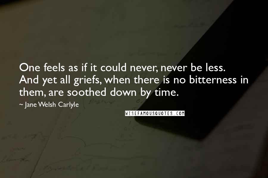 Jane Welsh Carlyle Quotes: One feels as if it could never, never be less. And yet all griefs, when there is no bitterness in them, are soothed down by time.