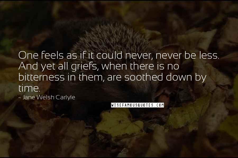 Jane Welsh Carlyle Quotes: One feels as if it could never, never be less. And yet all griefs, when there is no bitterness in them, are soothed down by time.