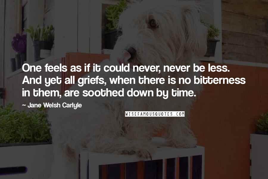 Jane Welsh Carlyle Quotes: One feels as if it could never, never be less. And yet all griefs, when there is no bitterness in them, are soothed down by time.