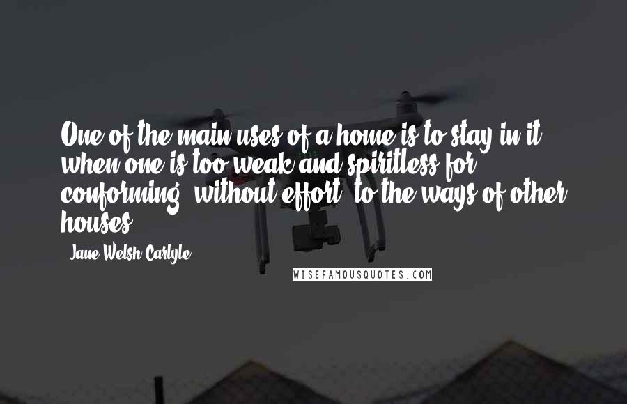 Jane Welsh Carlyle Quotes: One of the main uses of a home is to stay in it, when one is too weak and spiritless for conforming, without effort, to the ways of other houses.