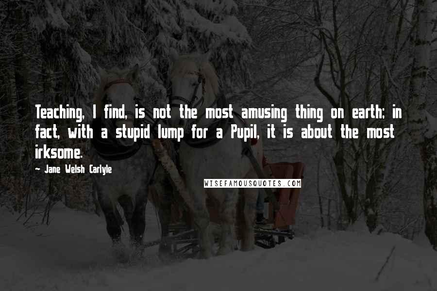 Jane Welsh Carlyle Quotes: Teaching, I find, is not the most amusing thing on earth; in fact, with a stupid lump for a Pupil, it is about the most irksome.