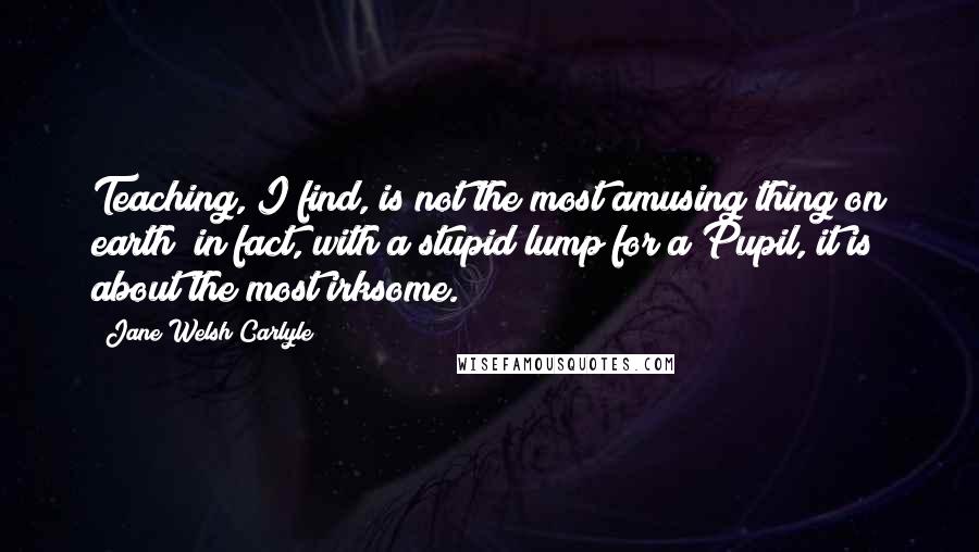 Jane Welsh Carlyle Quotes: Teaching, I find, is not the most amusing thing on earth; in fact, with a stupid lump for a Pupil, it is about the most irksome.