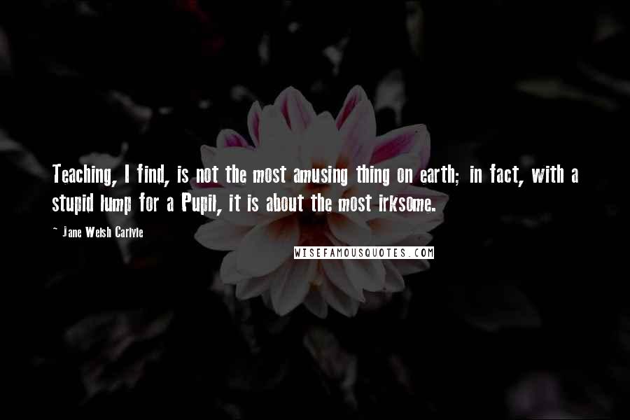 Jane Welsh Carlyle Quotes: Teaching, I find, is not the most amusing thing on earth; in fact, with a stupid lump for a Pupil, it is about the most irksome.