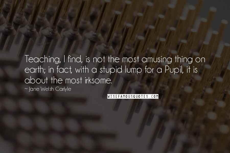 Jane Welsh Carlyle Quotes: Teaching, I find, is not the most amusing thing on earth; in fact, with a stupid lump for a Pupil, it is about the most irksome.