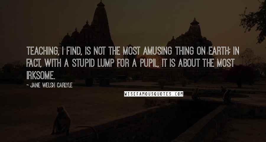 Jane Welsh Carlyle Quotes: Teaching, I find, is not the most amusing thing on earth; in fact, with a stupid lump for a Pupil, it is about the most irksome.