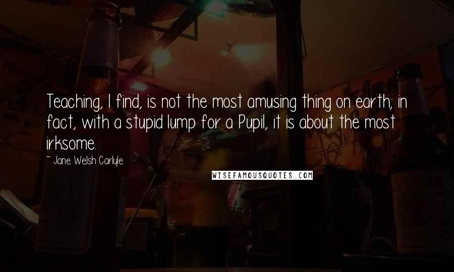 Jane Welsh Carlyle Quotes: Teaching, I find, is not the most amusing thing on earth; in fact, with a stupid lump for a Pupil, it is about the most irksome.