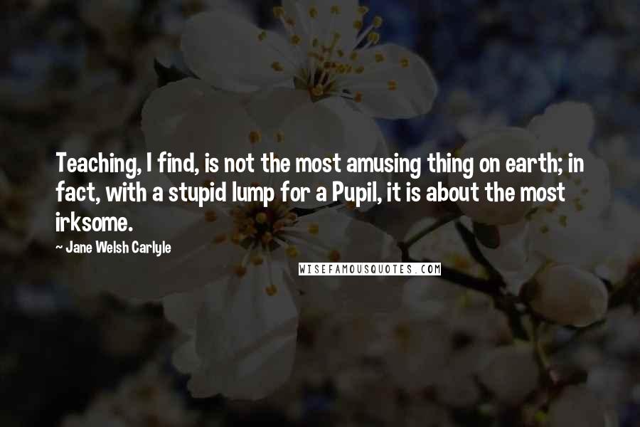 Jane Welsh Carlyle Quotes: Teaching, I find, is not the most amusing thing on earth; in fact, with a stupid lump for a Pupil, it is about the most irksome.