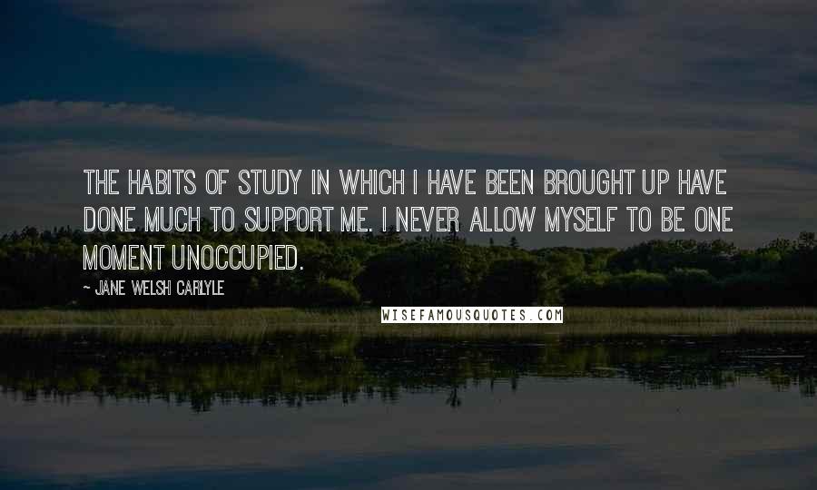 Jane Welsh Carlyle Quotes: The habits of study in which I have been brought up have done much to support me. I never allow myself to be one moment unoccupied.