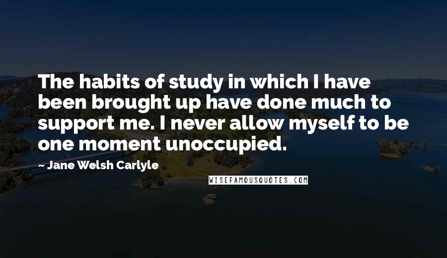 Jane Welsh Carlyle Quotes: The habits of study in which I have been brought up have done much to support me. I never allow myself to be one moment unoccupied.