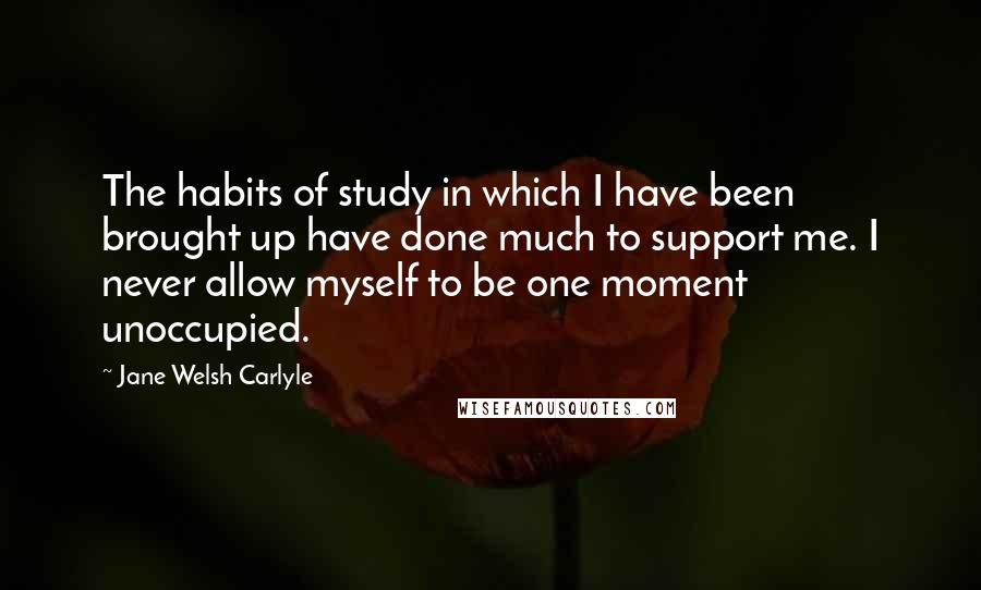 Jane Welsh Carlyle Quotes: The habits of study in which I have been brought up have done much to support me. I never allow myself to be one moment unoccupied.