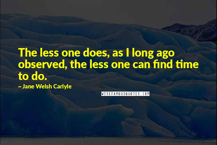 Jane Welsh Carlyle Quotes: The less one does, as I long ago observed, the less one can find time to do.