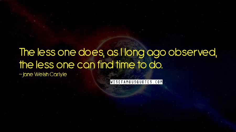 Jane Welsh Carlyle Quotes: The less one does, as I long ago observed, the less one can find time to do.
