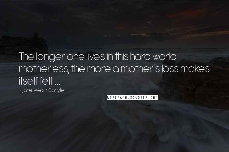 Jane Welsh Carlyle Quotes: The longer one lives in this hard world motherless, the more a mother's loss makes itself felt ...