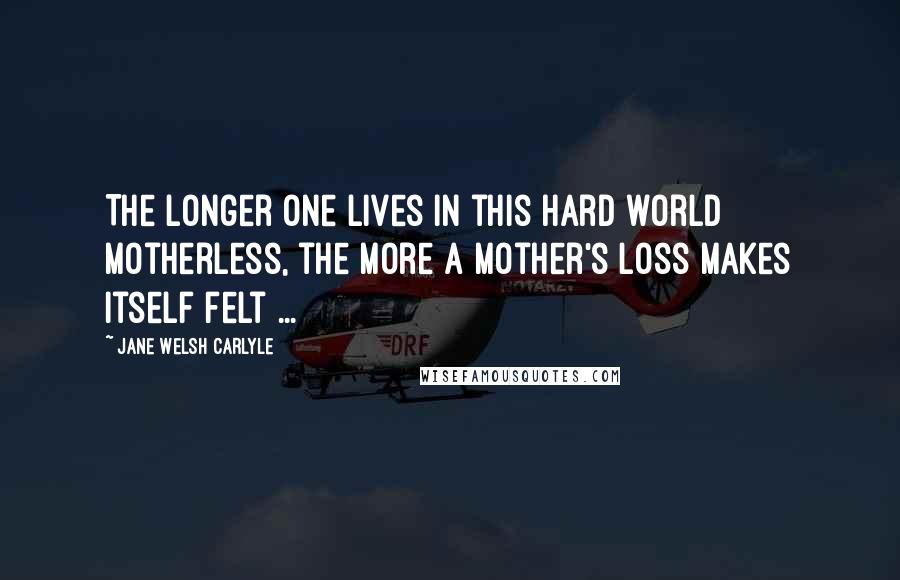 Jane Welsh Carlyle Quotes: The longer one lives in this hard world motherless, the more a mother's loss makes itself felt ...