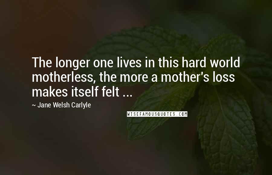 Jane Welsh Carlyle Quotes: The longer one lives in this hard world motherless, the more a mother's loss makes itself felt ...