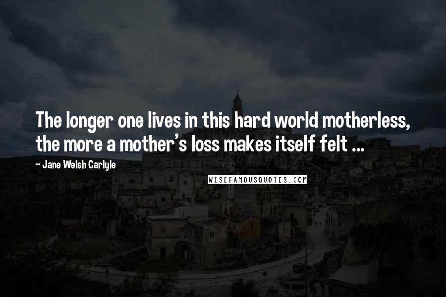 Jane Welsh Carlyle Quotes: The longer one lives in this hard world motherless, the more a mother's loss makes itself felt ...