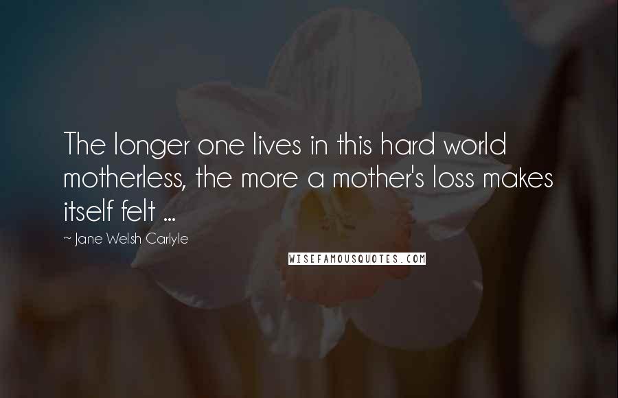 Jane Welsh Carlyle Quotes: The longer one lives in this hard world motherless, the more a mother's loss makes itself felt ...