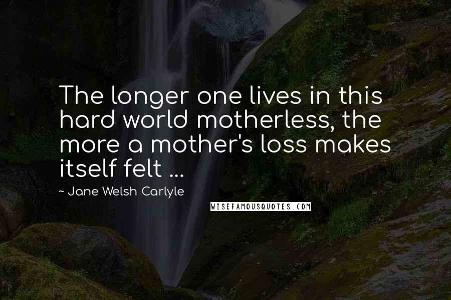 Jane Welsh Carlyle Quotes: The longer one lives in this hard world motherless, the more a mother's loss makes itself felt ...