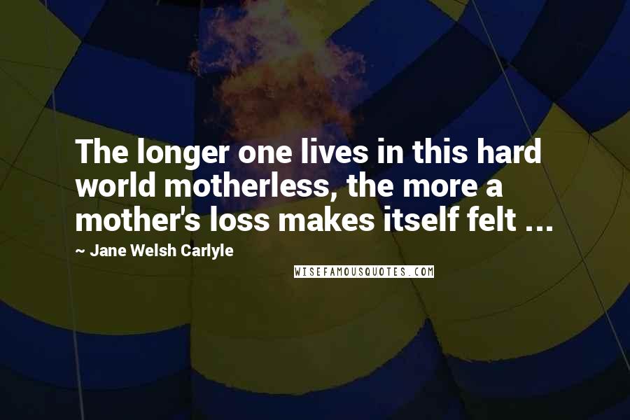 Jane Welsh Carlyle Quotes: The longer one lives in this hard world motherless, the more a mother's loss makes itself felt ...