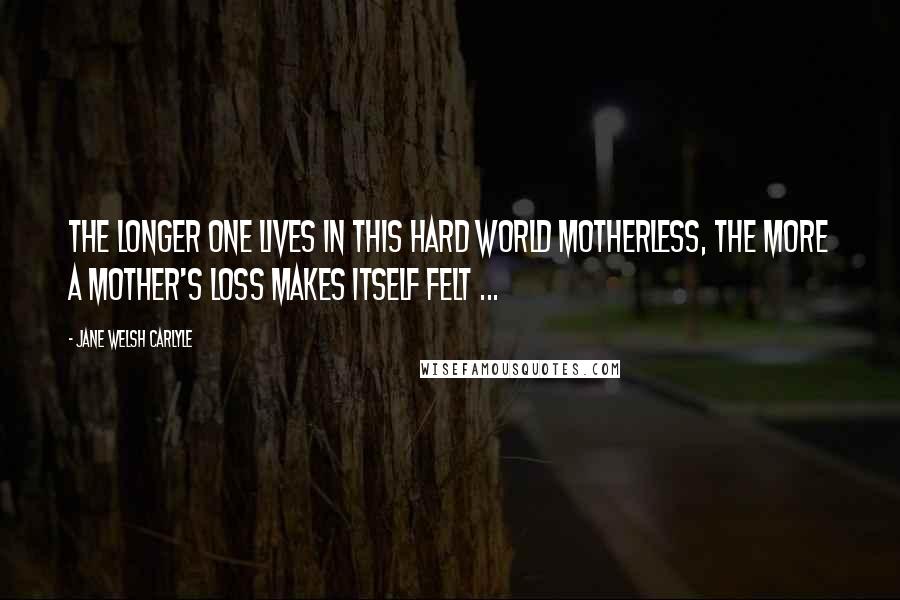 Jane Welsh Carlyle Quotes: The longer one lives in this hard world motherless, the more a mother's loss makes itself felt ...