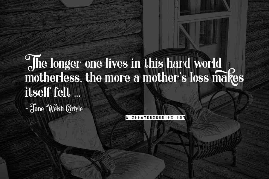 Jane Welsh Carlyle Quotes: The longer one lives in this hard world motherless, the more a mother's loss makes itself felt ...