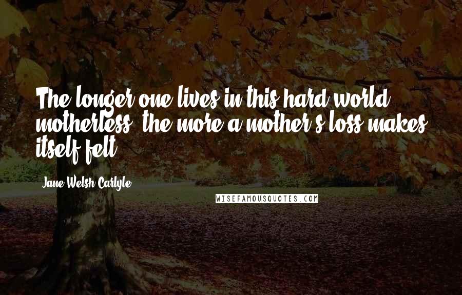 Jane Welsh Carlyle Quotes: The longer one lives in this hard world motherless, the more a mother's loss makes itself felt ...