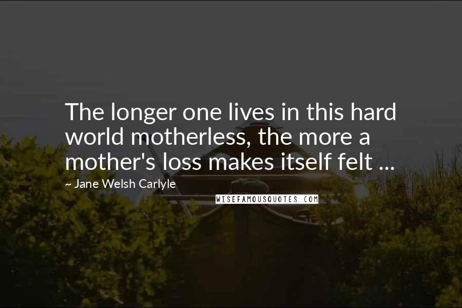 Jane Welsh Carlyle Quotes: The longer one lives in this hard world motherless, the more a mother's loss makes itself felt ...