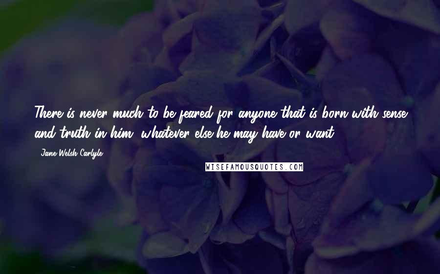 Jane Welsh Carlyle Quotes: There is never much to be feared for anyone that is born with sense and truth in him, whatever else he may have or want.