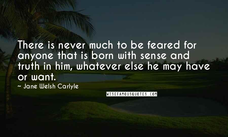 Jane Welsh Carlyle Quotes: There is never much to be feared for anyone that is born with sense and truth in him, whatever else he may have or want.