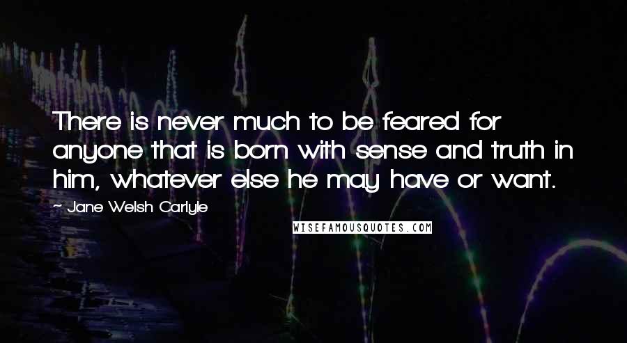 Jane Welsh Carlyle Quotes: There is never much to be feared for anyone that is born with sense and truth in him, whatever else he may have or want.