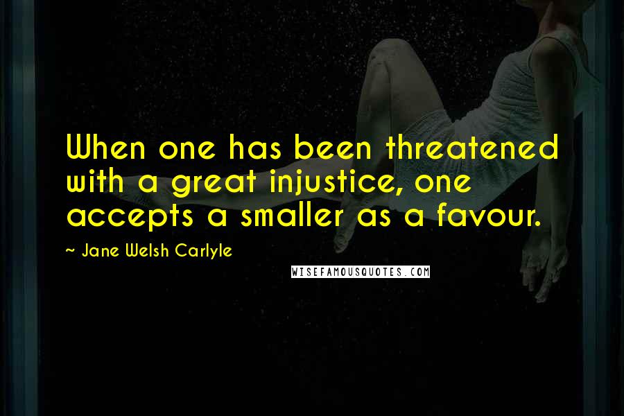 Jane Welsh Carlyle Quotes: When one has been threatened with a great injustice, one accepts a smaller as a favour.