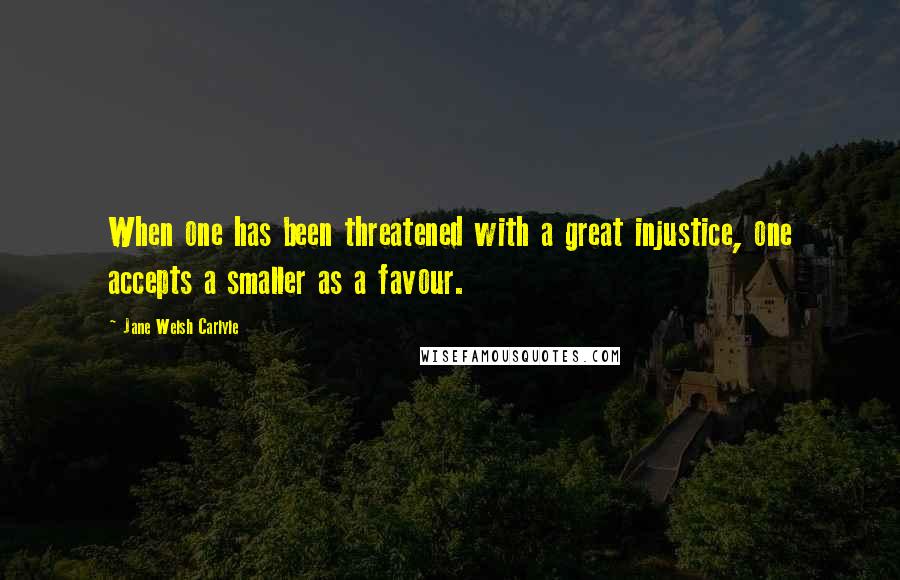 Jane Welsh Carlyle Quotes: When one has been threatened with a great injustice, one accepts a smaller as a favour.