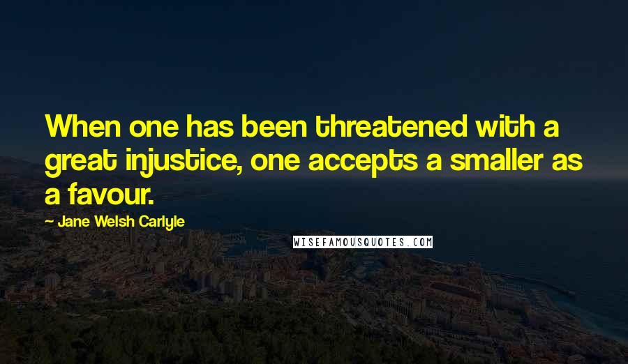 Jane Welsh Carlyle Quotes: When one has been threatened with a great injustice, one accepts a smaller as a favour.