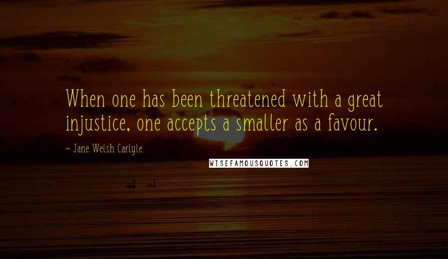 Jane Welsh Carlyle Quotes: When one has been threatened with a great injustice, one accepts a smaller as a favour.