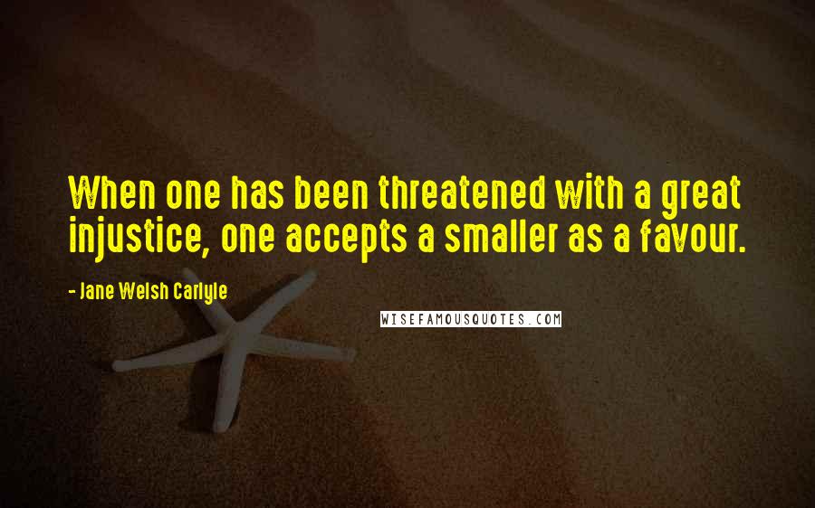 Jane Welsh Carlyle Quotes: When one has been threatened with a great injustice, one accepts a smaller as a favour.