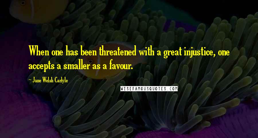 Jane Welsh Carlyle Quotes: When one has been threatened with a great injustice, one accepts a smaller as a favour.