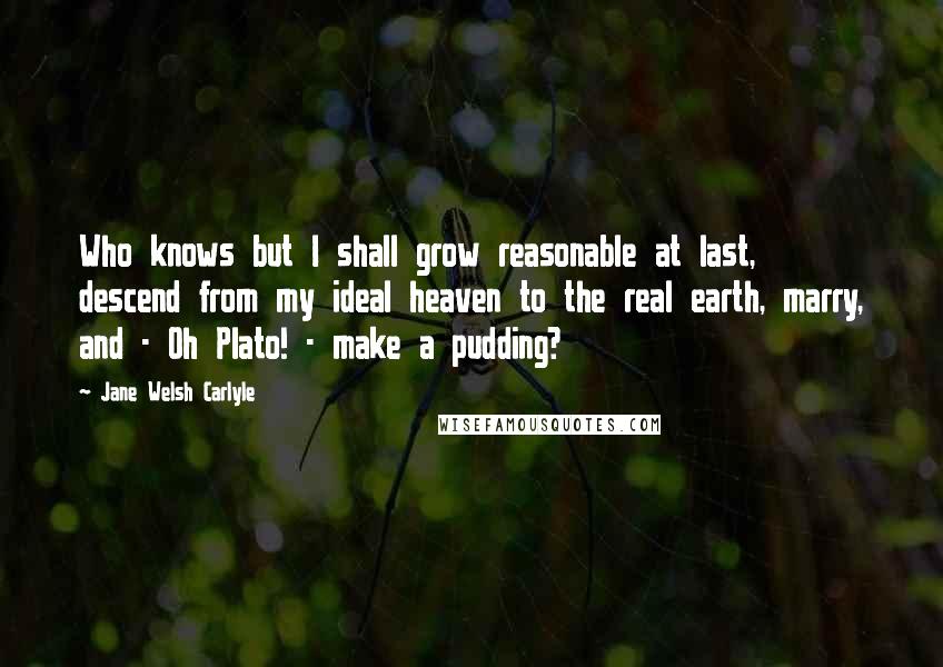 Jane Welsh Carlyle Quotes: Who knows but I shall grow reasonable at last, descend from my ideal heaven to the real earth, marry, and - Oh Plato! - make a pudding?