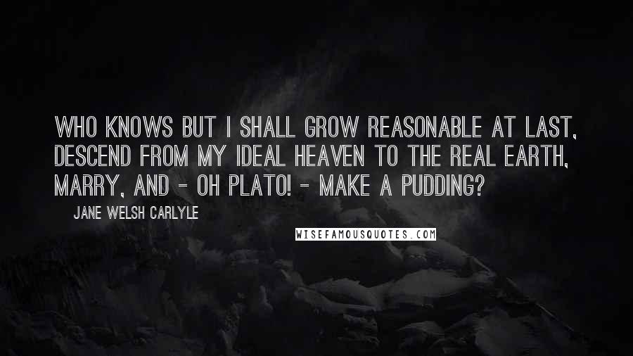 Jane Welsh Carlyle Quotes: Who knows but I shall grow reasonable at last, descend from my ideal heaven to the real earth, marry, and - Oh Plato! - make a pudding?