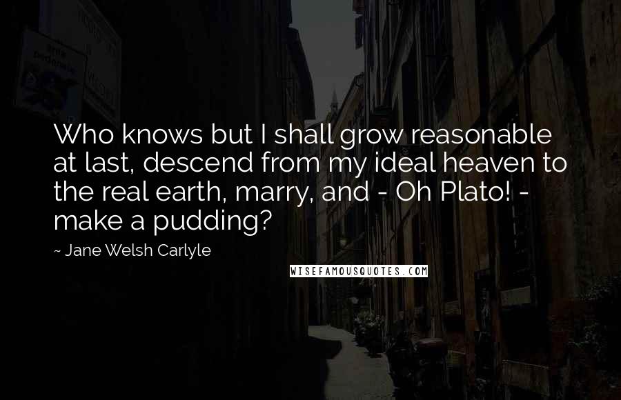 Jane Welsh Carlyle Quotes: Who knows but I shall grow reasonable at last, descend from my ideal heaven to the real earth, marry, and - Oh Plato! - make a pudding?