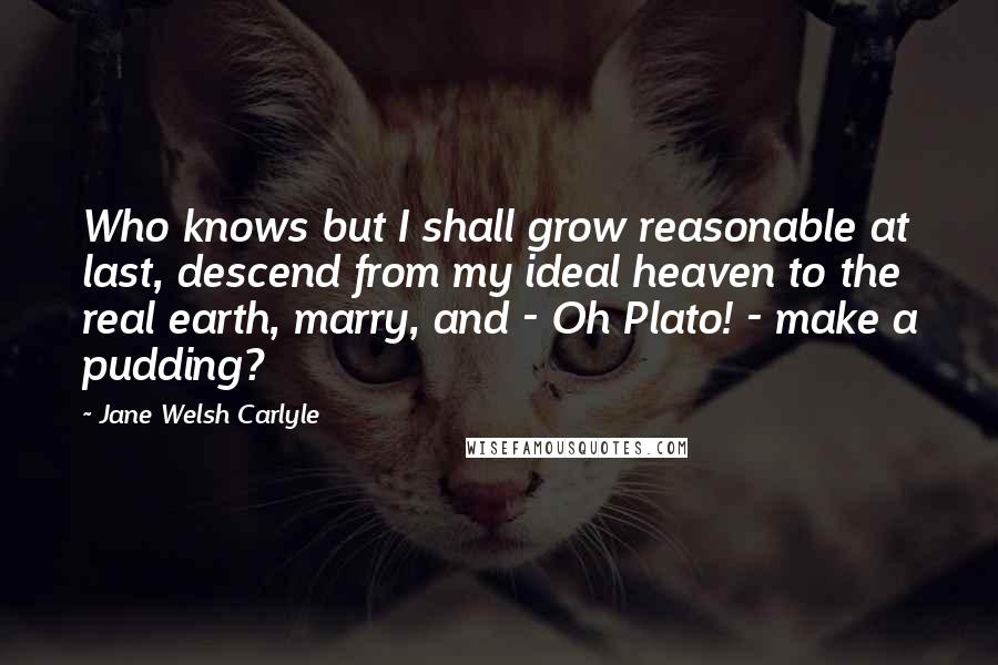 Jane Welsh Carlyle Quotes: Who knows but I shall grow reasonable at last, descend from my ideal heaven to the real earth, marry, and - Oh Plato! - make a pudding?